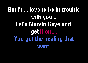 But I'd... love to be in trouble
with you...
Let's Marvin Gaye and

get it on....
You got the healing that
I want...