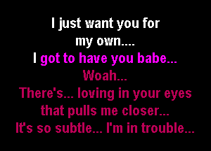 I just want you for
my own....
I got to have you babe...
Woah...
There's... loving in your eyes
that pulls me closer...
It's so subtle... I'm in trouble...