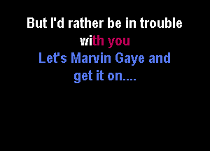 But I'd rather be in trouble
with you
Let's Marvin Gaye and

get it on....