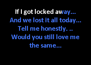 If I got locked away...
And we lost it all today...
Tell me honestly. ..

Would you still love me
the same...