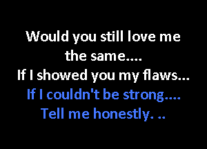 Would you still love me
the same....

If I showed you my flaws...
If I couldn't be strong....
Tell me honestly. ..