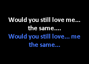 Would you still love me...
the same....

Would you still love... me
the same...