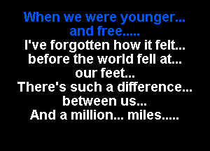 When we were younger...
and free .....
I've forgotten how it felt...
before the world fell at...
our feet...

There's such a difference...

between us...
And a million... miles .....