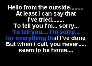 Hello from the outside .........
At least i can say that
I've tried ........

To tell you I'm... sorry...
To tell you.... I'm sorry...
for everything that I've done
But when i call, you never .....
seem to be home....