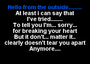 Hello from the outside .........
At least i can say that
I've tried ........

To tell you I'm... sorry...
for breaking your heart
But it don't... matter it..
clearly doesn't tear you apart
Anymore....