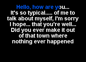 Hello, how are you...

It's so typical ..... of me to
talk about myself, I'm sorry
I hope... that you're well...
Did you ever make it out
of that town where
nothing ever happened