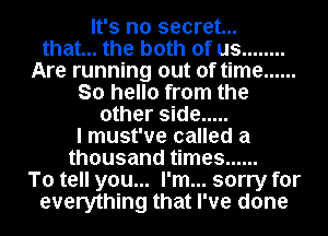 It's no secret...
that... the both of us ........
Are running out of time ......
So hello from the
other side .....
I must've called a
thousand times ......
To tell you... I'm... sorry for
everything that I've done