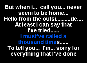 But when i... call you... never
seem to be home...

Hello from the outsi .......... de....
At least i can say that
I've tried ......

I must've called a
thousand times ......
To tell you... I'm... sorry for
everything that I've done