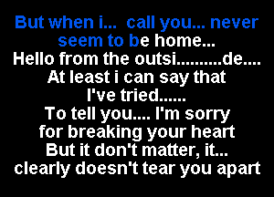 But when i... call you... never
seem to be home...

Hello from the outsi .......... de....
At least i can say that
I've tried ......

To tell you.... I'm sorry
for breaking your heart
But it don't matter, it...
clearly doesn't tear you apart