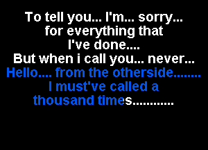 To tell you... I'm... sorry...
for everything that
I've done....

But when i call you... never...
Hello.... from the otherside ........
I must've called a
thousand times ............