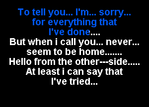 To tell you... I'm... sorry...
for everything that
I've done....

But when i call you... never...
seem to be home .......
Hello from the other---side .....
At least i can say that
I've tried...