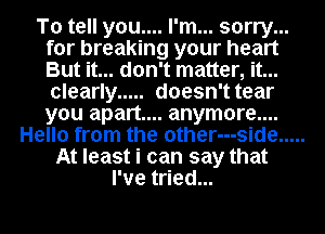 To tell you.... I'm... sorry...

for breaking your heart
But it... don't matter, it...
clearly ..... doesn't tear
you apart... anymore....
Hello from the other---side
At least i can say that
I've tried...