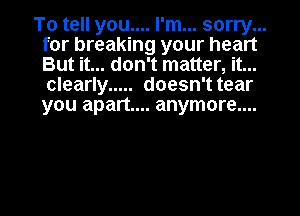 To tell you.... I'm... sorry...
for breaking your heart
But it... don't matter, it...
clearly ..... doesn't tear
you apart... anymore....