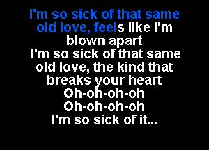 I'm so sick of that same
old love, feels like I'm
blown apart
I'm so sick of that same
old love, the kind that
breaks your heart
Oh-oh-oh-oh
Oh-oh-oh-oh
I'm so sick of it...