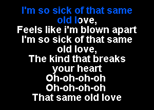 I'm so sick of that same
old love,

Feels like i'm blown apart
I'm so sick of that same
old love,

The Kind that breaks
your heart
Oh-oh-oh-oh

Oh-oh-oh-oh
That same old love I