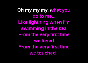 Oh my my my, what you
do to me...
Like lightning when I'm
swimming in the sea

From the very first time
we loved

From the very first time
we touched