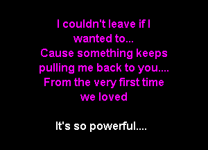 I couldn't leave ifl
wanted to...
Cause something keeps
pulling me back to you....

From the very first time
we loved

It's so powerful....