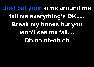 Just put your arms around me
tell me everything's 0K .....
Break my bones but you
won't see me fall....

Oh oh oh-oh oh