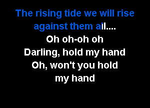 The rising tide we will rise
against them all....
Oh oh-oh oh
Darling, hold my hand

Oh, won't you hold
my hand