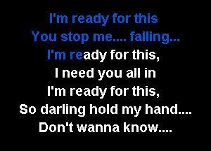 I'm ready for this
You stop me.... falling...
I'm ready for this,

I need you all in
I'm ready for this,

So darling hold my hand....

Don't wanna know....