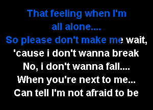 That feeling when I'm
all alone....

So please don't make me wait,
'cause i don't wanna break
No, i don't wanna fall....
When you're next to me...
Can tell I'm not afraid to be