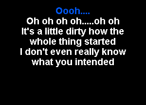 Oooh....

Oh oh oh oh ..... oh oh
It's a little dirty how the
whole thing started
I don't even really know

what you intended