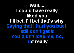 Wait...
I could have really
liked you
I'll bet, I'll bet that's why
Saying that i hurt you but i

still don't get it
You didn't love me, no,
not really