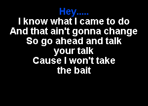 Hey .....
I know what I came to do
And that ain't gonna change
So go ahead and talk

your talk
Cause I won't take
the bait