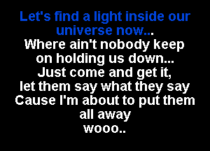 Let's find a light inside our
universe now...
Where ain't nobody keep
on holding us down...
Just come and get it,
let them say what they say
Cause I'm about to put them
all away
wooo..