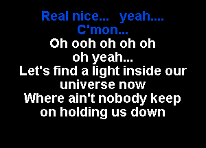 Real nice... yeah....
C'mon...
0h 00h oh oh oh
oh yeah...

Let's find a light inside our
universe now
Where ain't nobody keep
on holding us down