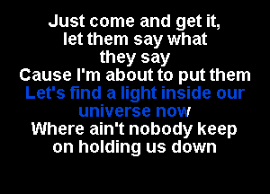 Just come and get it,
let them say what
they say
Cause I'm about to put them
Let's find a light inside our
universe now
Where ain't nobody keep
on holding us down