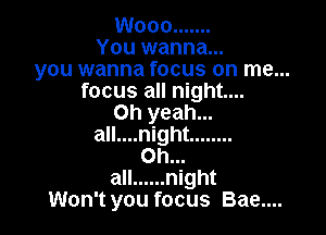 W000 .......
You wanna...
you wanna focus on me...
focus all night...
Oh yeah...

all....night ........
on...
all ...... night
Won't you focus Bae....