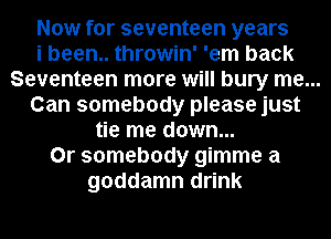 Now for seventeen years
i been.. throwin' 'em back
Seventeen more will bury me...
Can somebody please just
tie me down...
0r somebody gimme a
goddamn drink