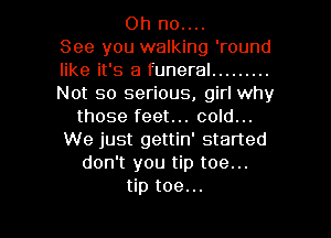 Oh no....
See you walking 'round
like it's a funeral .........
Not so serious, girl why
those feet... cold...
We just gettin' started
don't you tip toe...

tip toe... l