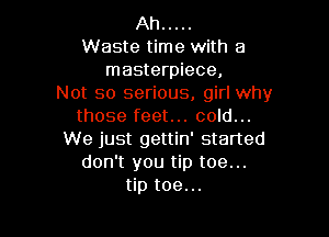 Ah .....
Waste time with a
masterpiece,
Not so serious, girl why
those feet... cold...

We just gettin' started
don't you tip toe...
tip toe...