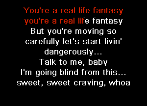 You're a real life fantasy
you're a real life fantasy
But you're moving so
carefully let's start livin'
dangerously...

Talk to me, baby
I'm going blind from this...
sweet, sweet craving, whoa