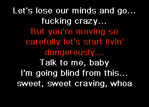 Let's lose our minds and go...
fucking crazy...

But you're moving so
carefully let's start livin'
dangerously...

Talk to me, baby
I'm going blind from this...
sweet, sweet craving, whoa