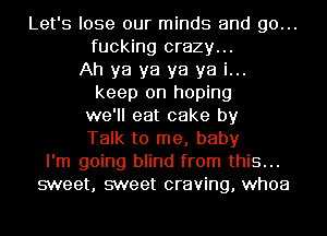 Let's lose our minds and go...
fucking crazy...
Ah ya ya ya ya i...
keep on hoping
we'll eat cake by
Talk to me, baby
I'm going blind from this...
sweet, sweet craving, whoa