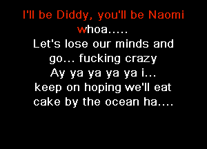 I'll be Diddy, you'll be Naomi
whoa .....
Let's lose our minds and
go... fucking crazy
Ay ya ya ya ya i...
keep on hoping we'll eat
cake by the ocean ha....

g