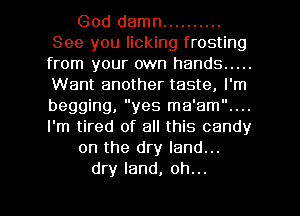 God damn ..........
See you licking frosting
from your own hands .....
Want another taste, I'm
begging, yes ma'am....
I'm tired of all this candy

on the dry land...

dry land, oh...