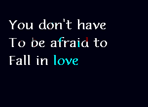 You don't have
To be afraia to

Fall in love