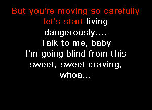 But you're moving so carefully
let's start living
dangerously....

Talk to me, baby
I'm going blind from this
sweet, sweet craving,
whoa...