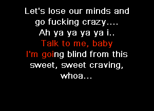 Let's lose our minds and
go fucking crazy....
Ah ya ya ya ya i..
Talk to me, baby
I'm going blind from this
sweet, sweet craving,
whoa...

g