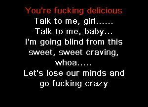 You're fucking delicious
Talk to me, girl ......
Talk to me, baby...

I'm going blind from this

sweet, sweet craving,
whoa .....

Let's lose our minds and

go fucking crazy I