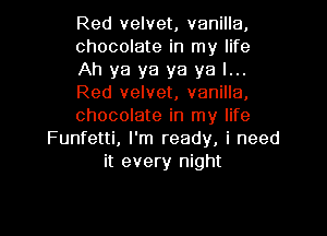 Red velvet, vanilla,
chocolate in my life
Ah ya ya ya ya I...
Red velvet, vanilla,
chocolate in my life

Funfetti, I'm ready, i need
it every night