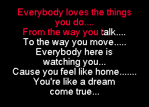 Everybody loves the things
you do....

From the way you talk....
To the way you move .....
Everybody here is
watching you...

Cause you feel like home .......
You're like a dream
come true...