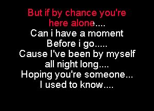 But if by chance you're
here alone....

Can i have a moment
Before i go .....
Cause I've been by myself
all night long....
Hoping you're someone...
I used to know....

g