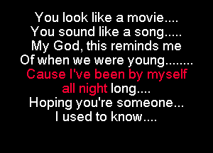 You look like a movie....
You sound like a song .....
My God, this reminds me
Of when we were young ........
Cause I've been by myself
all night long....
Hoping you're someone...
I used to know....