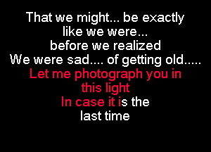 That we might... be exactly
like we were...
before we realized
We were sad.... of getting old
Let me photograph you in
this light
In case it is the
last time