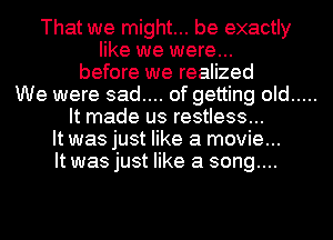 That we might... be exactly
like we were...
before we realized
We were sad.... of getting old
It made us restless...
It was just like a movie...
It was just like a song....